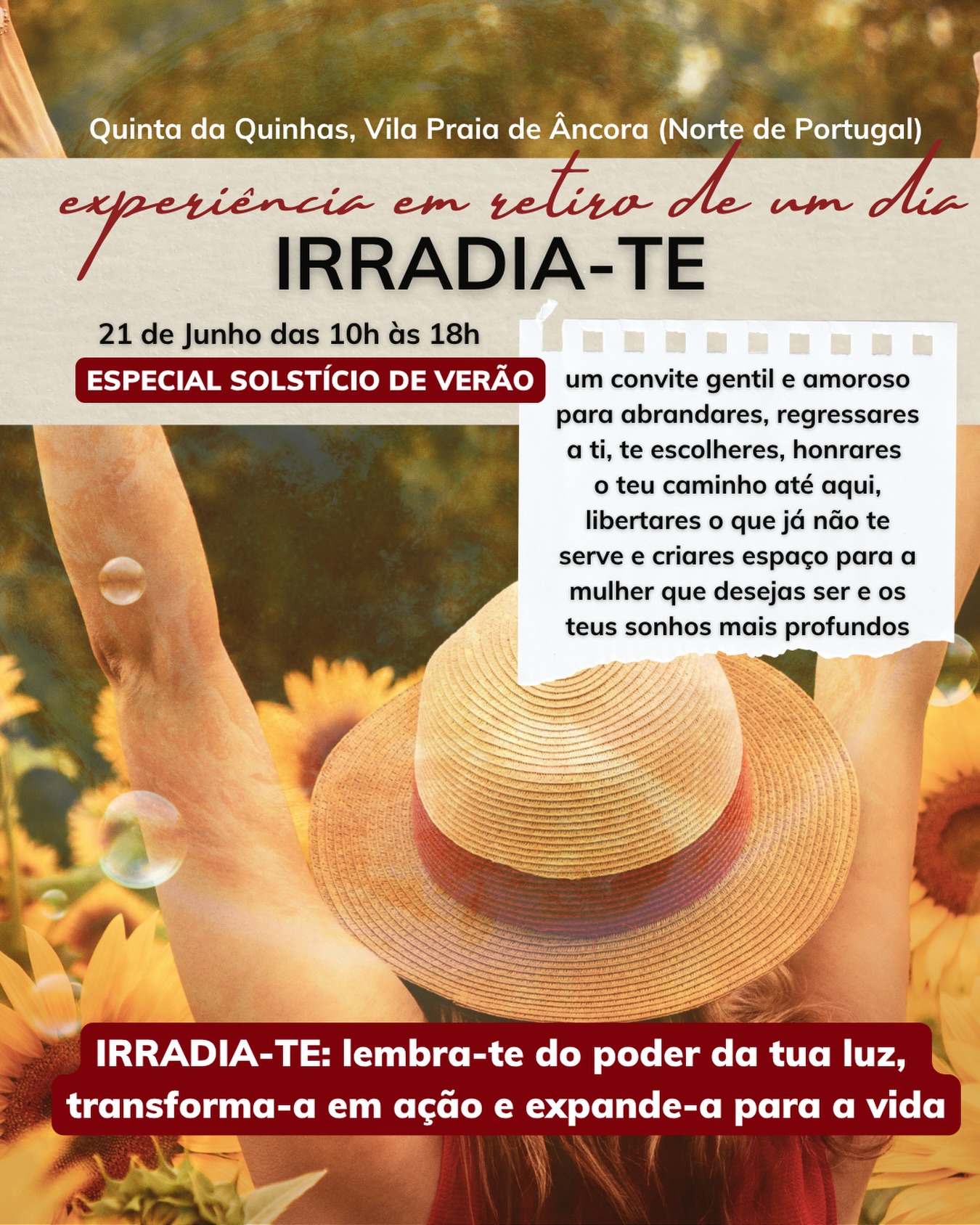 ☀️ IRRADIA-TE | Especial Solstício de Verão

Um convite gentil e amoroso para abrandares, regressares a ti, te escolheres, honrares o teu caminho até aqui, libertares o que já não te serve e criares espaço para a mulher que desejas ser e os teus sonhos mais profundos.

O que vais experienciar e desfrutar neste nosso encontro IRRADIA-TE:

🌿 Um dia em contacto com a natureza/campo, rodeada por um círculo de mulheres que, tal como tu, valorizam o seu autoconhecimento, autenticidade e evolução constante

🍵 Cerimónia de chá de cacau para abrandares, respirares conscientemente e conectares-te com a tua luz interior e alma

💛 Um momento especial para honrares, agradeceres e reconheceres tudo o que viveste, aprendeste e conquistaste até aqui desde o início deste teu ano de 2026

🕯️ Ritual de libertação e manifestação para deixares ir o que já não te serve e reacenderes os teus desejos, em conexão com a tua alma, que querem ganhar ainda mais vida no teu segundo semestre

🧺 Almoço em piquenique partilhado no campo

🌻 Dança circular e livre para irradiar alegria, esperança, vitalidade e presença

🎨 Criação artística e intuitiva de um sol ou girassol, onde vais afirmar os teus desejos, intenções e a energia que desejas cultivar mais na tua vida

✍️ Carta de compromisso contigo mesma para transformares inspiração em ações concretas e alinhadas

✨ Dinâmicas intuitivas e de expansão para te abrires a novas perspetivas, possibilidades e escolhas

🤍 Partilhas, integração e encerramento em círculo para levares contigo mais clareza, confiança e conexão com a tua luz interior

🎁 Acesso à fórmula IRRADIA-TE e a um poderoso ritual de compromisso com a tua própria expansão

📅 Data: 21 de Junho de 2026
⏰ Horário: 10h00 às 18h00
📍 Local: @quintadaquinhas (Vila Praia de Âncora, Viana do Castelo)

Acima de tudo, o IRRADIA-TE é mais um convite e experiência de reconexão e alinhamento com o teu Ser e intuição.

Sabe mais no link disponível na bio @jessicamaltez.pt 🙌